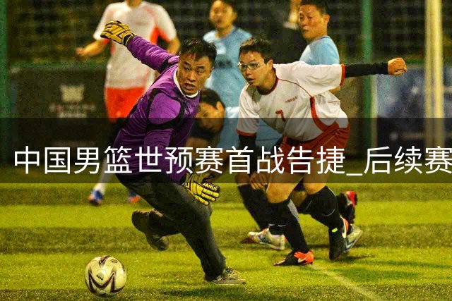 中国男篮世预赛首战告捷 后续赛事仍需全力以赴