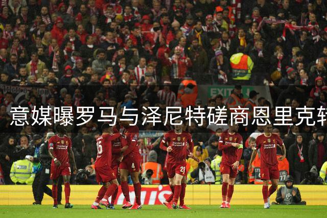 意媒曝罗马与泽尼特磋商恩里克转会 球员倾向加盟