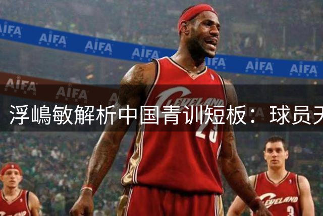 浮嶋敏解析中国青训短板：球员天赋出众但需提升实战能力