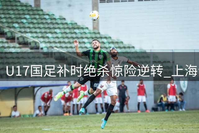 U17国足补时绝杀惊险逆转 上海青年军连扳两球逼平劲旅