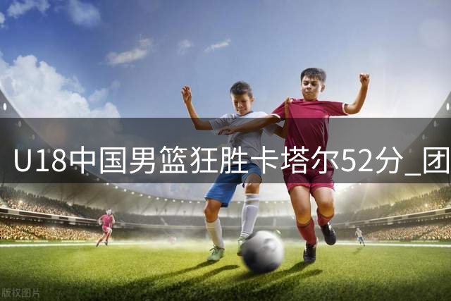 U18中国男篮狂胜卡塔尔52分 团队篮球闪耀亚青赛